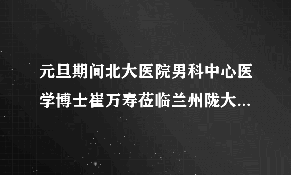 元旦期间北大医院男科中心医学博士崔万寿莅临兰州陇大男科医院会诊