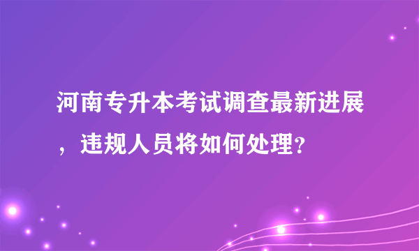 河南专升本考试调查最新进展，违规人员将如何处理？