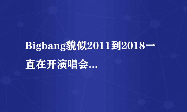 Bigbang貌似2011到2018一直在开演唱会，是吗？