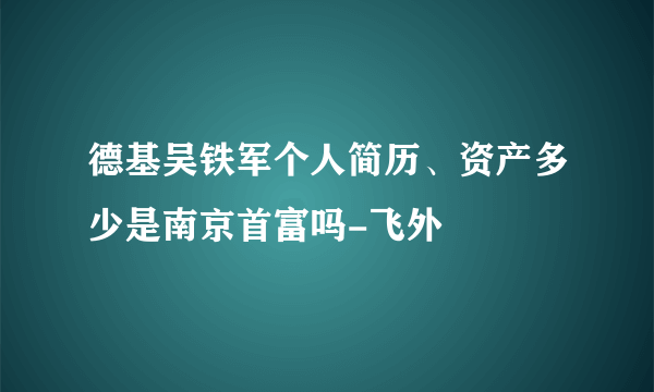 德基吴铁军个人简历、资产多少是南京首富吗-飞外