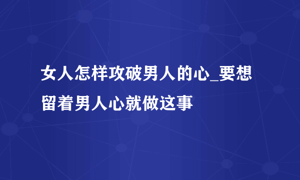 女人怎样攻破男人的心_要想留着男人心就做这事