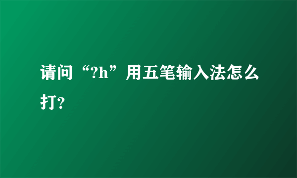 请问“?h”用五笔输入法怎么打？