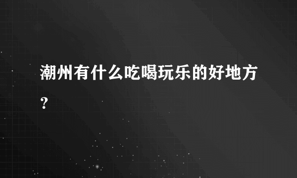 潮州有什么吃喝玩乐的好地方？