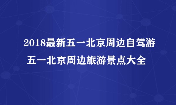 2018最新五一北京周边自驾游 五一北京周边旅游景点大全