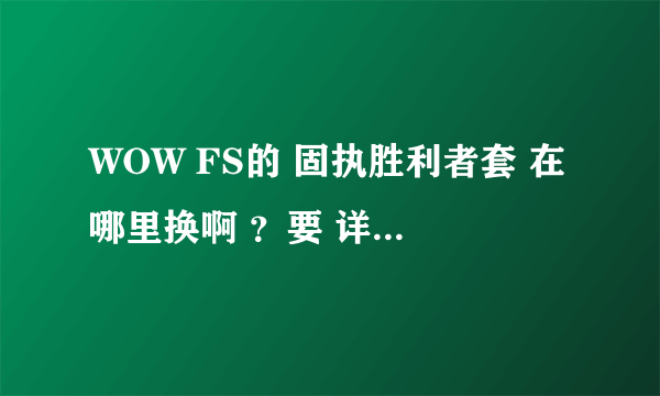 WOW FS的 固执胜利者套 在哪里换啊 ？要 详细的 说什么 DLR 布甲商 或命运丝线那里换的 就 别说 了 根本没