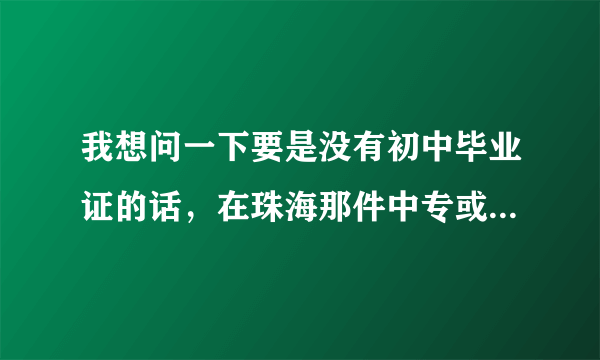 我想问一下要是没有初中毕业证的话，在珠海那件中专或者职业学校是可以报读的。急。