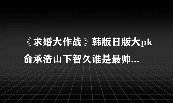 《求婚大作战》韩版日版大pk俞承浩山下智久谁是最帅妆容-飞外网