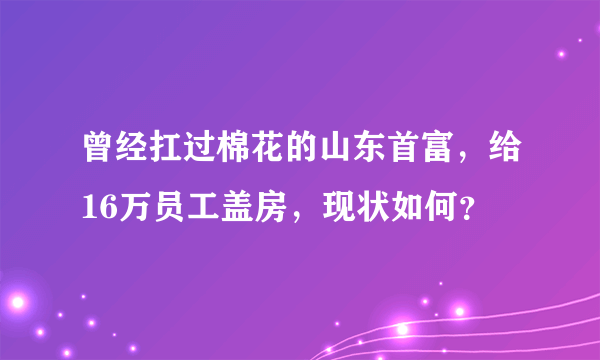 曾经扛过棉花的山东首富，给16万员工盖房，现状如何？