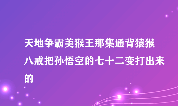 天地争霸美猴王那集通背猿猴八戒把孙悟空的七十二变打出来的