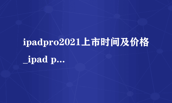 ipadpro2021上市时间及价格_ipad pro2021上市日期和价格