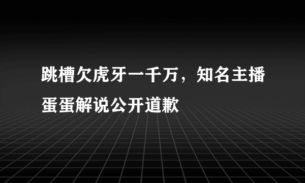 跳槽欠虎牙一千万，知名主播蛋蛋解说公开道歉