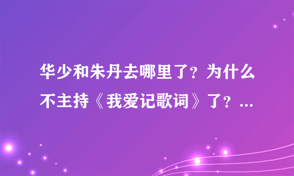 华少和朱丹去哪里了？为什么不主持《我爱记歌词》了？换了个新主持？他是谁？有他的资料吗？