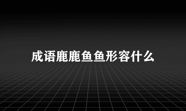 成语鹿鹿鱼鱼形容什么