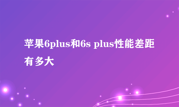 苹果6plus和6s plus性能差距有多大