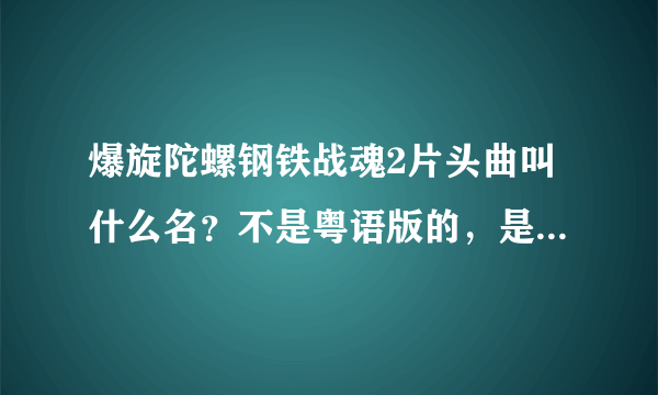 爆旋陀螺钢铁战魂2片头曲叫什么名？不是粤语版的，是第二部的~