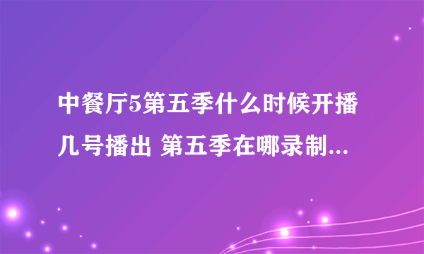 中餐厅5第五季什么时候开播几号播出 第五季在哪录制拍摄人员名单完整版