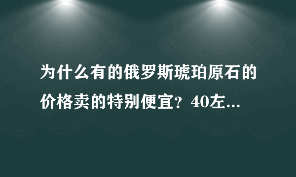 为什么有的俄罗斯琥珀原石的价格卖的特别便宜？40左右一块的料才15一克？哪位朋友帮忙下？谢谢