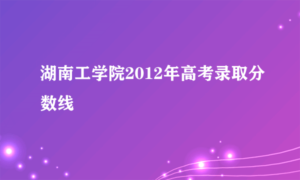 湖南工学院2012年高考录取分数线