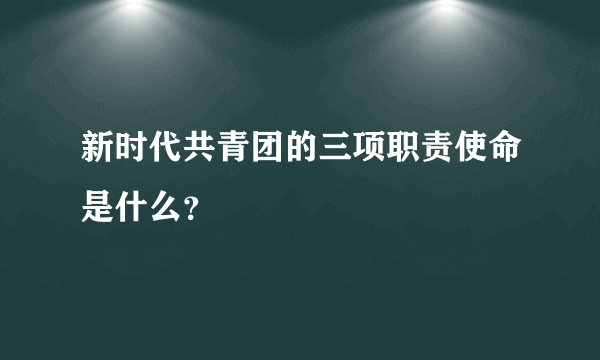 新时代共青团的三项职责使命是什么？