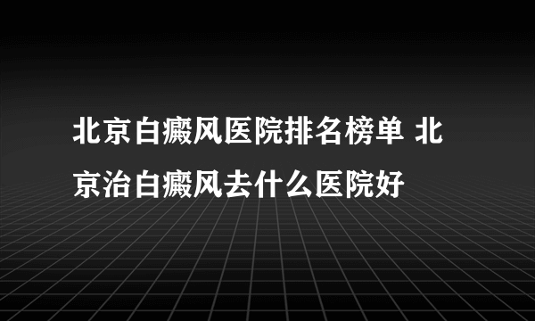 北京白癜风医院排名榜单 北京治白癜风去什么医院好