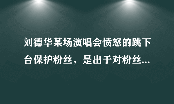 刘德华某场演唱会愤怒的跳下台保护粉丝，是出于对粉丝的爱护还是背后团队的精心炒作？