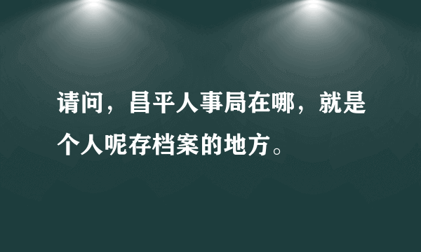 请问，昌平人事局在哪，就是个人呢存档案的地方。