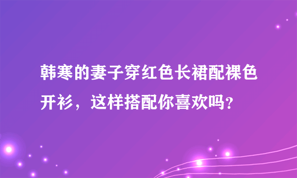 韩寒的妻子穿红色长裙配裸色开衫，这样搭配你喜欢吗？