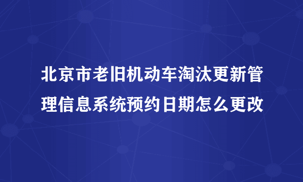 北京市老旧机动车淘汰更新管理信息系统预约日期怎么更改