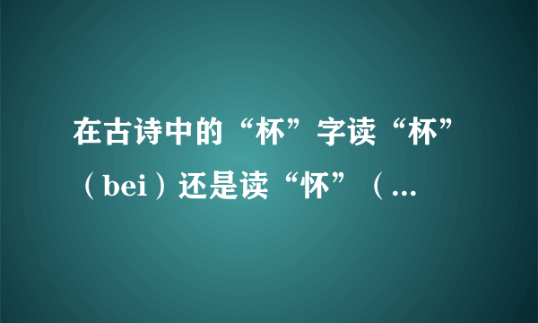 在古诗中的“杯”字读“杯”（bei）还是读“怀”（huai)？