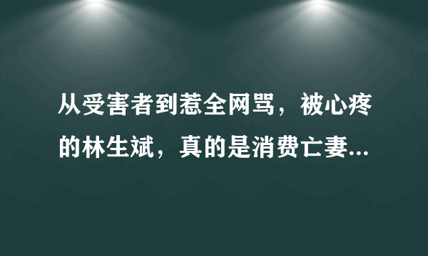 从受害者到惹全网骂，被心疼的林生斌，真的是消费亡妻的凤凰男？