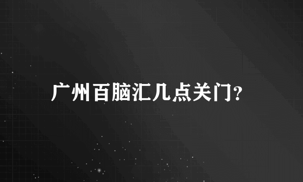 广州百脑汇几点关门？