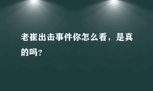 老崔出击事件你怎么看，是真的吗？