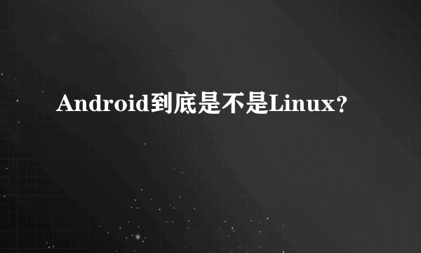 Android到底是不是Linux？