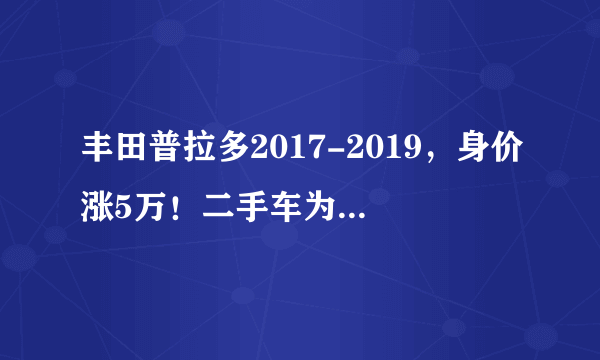 丰田普拉多2017-2019，身价涨5万！二手车为何成了“理财产品”？