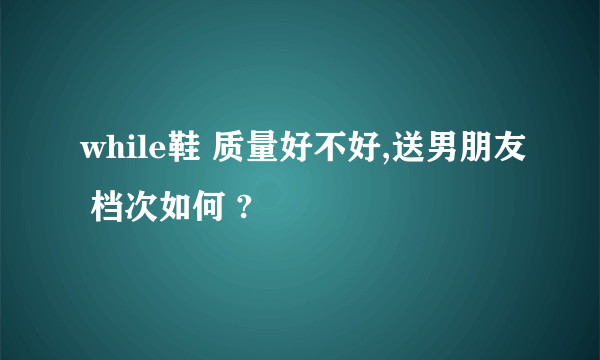 while鞋 质量好不好,送男朋友 档次如何 ?