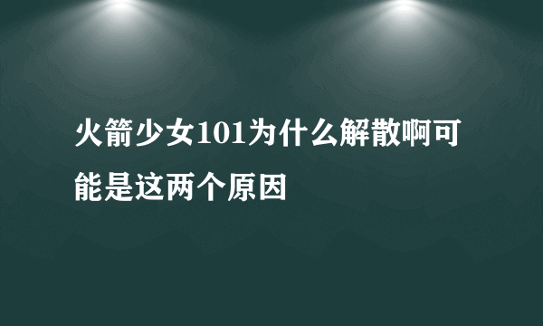 火箭少女101为什么解散啊可能是这两个原因