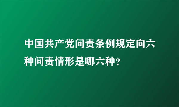 中国共产党问责条例规定向六种问责情形是哪六种？