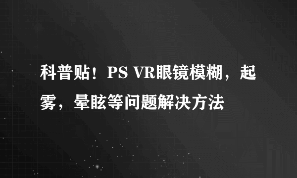 科普贴！PS VR眼镜模糊，起雾，晕眩等问题解决方法