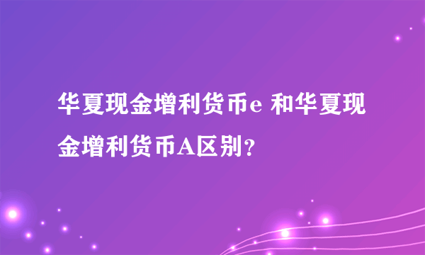 华夏现金增利货币e 和华夏现金增利货币A区别？