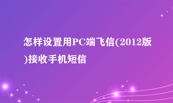 怎样设置用PC端飞信(2012版)接收手机短信