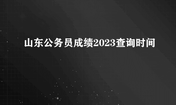 山东公务员成绩2023查询时间