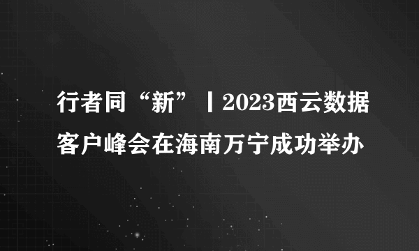 行者同“新”丨2023西云数据客户峰会在海南万宁成功举办