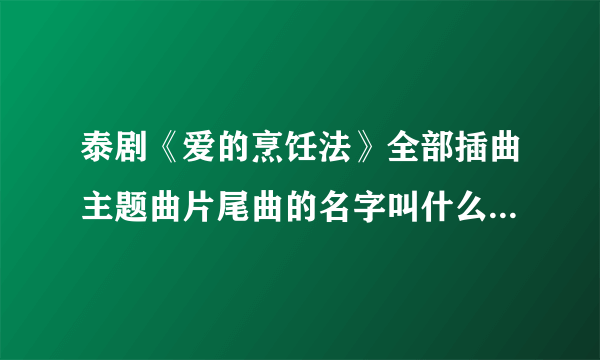 泰剧《爱的烹饪法》全部插曲主题曲片尾曲的名字叫什么啊？大家告诉我吧谢谢！