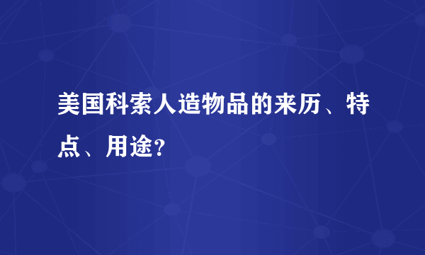 美国科索人造物品的来历、特点、用途？