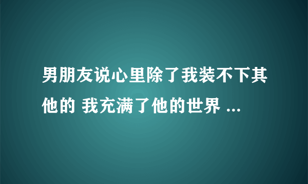 男朋友说心里除了我装不下其他的 我充满了他的世界 我该怎么说