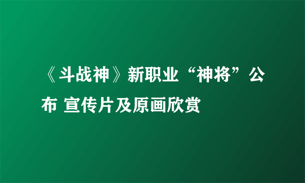 《斗战神》新职业“神将”公布 宣传片及原画欣赏