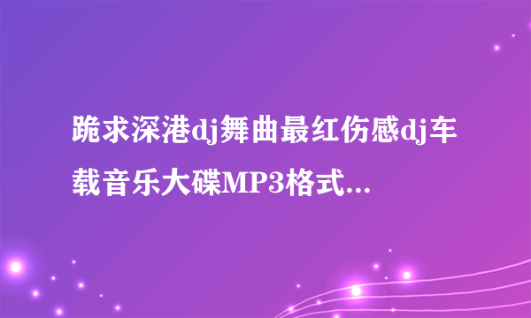 跪求深港dj舞曲最红伤感dj车载音乐大碟MP3格式~！那个师傅给发个下载地址。或发我QQ邮箱418810560