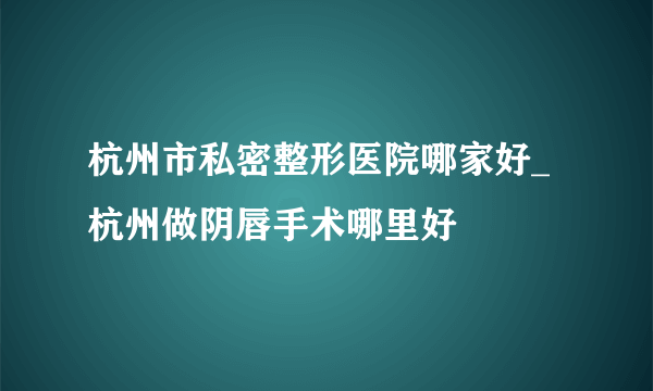 杭州市私密整形医院哪家好_杭州做阴唇手术哪里好