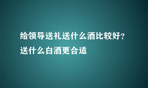 给领导送礼送什么酒比较好？送什么白酒更合适