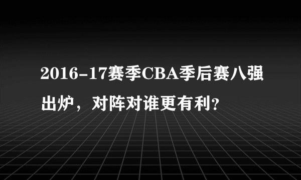 2016-17赛季CBA季后赛八强出炉，对阵对谁更有利？